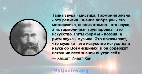 Тайна звука - мистика; Гармония жизни - это религия. Знание вибраций - это метафизика, анализ атомов - это наука, а их гармоничная группировка - это искусство. Ритм формы - поэзия, а ритм звука - музыка. Это показывает, 