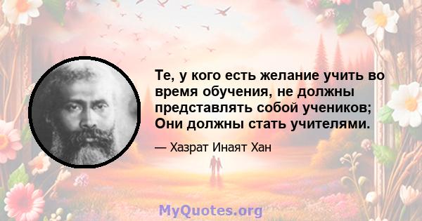 Те, у кого есть желание учить во время обучения, не должны представлять собой учеников; Они должны стать учителями.