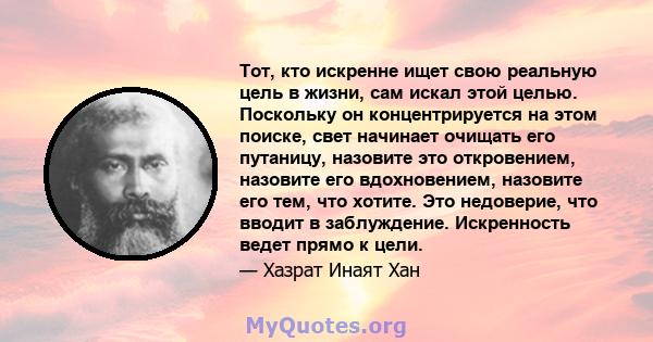 Тот, кто искренне ищет свою реальную цель в жизни, сам искал этой целью. Поскольку он концентрируется на этом поиске, свет начинает очищать его путаницу, назовите это откровением, назовите его вдохновением, назовите его 