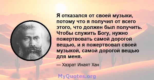 Я отказался от своей музыки, потому что я получил от всего этого, что должен был получить. Чтобы служить Богу, нужно пожертвовать самой дорогой вещью, и я пожертвовал своей музыкой, самой дорогой вещью для меня.