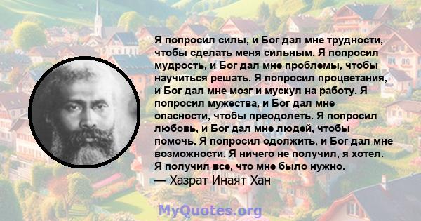 Я попросил силы, и Бог дал мне трудности, чтобы сделать меня сильным. Я попросил мудрость, и Бог дал мне проблемы, чтобы научиться решать. Я попросил процветания, и Бог дал мне мозг и мускул на работу. Я попросил