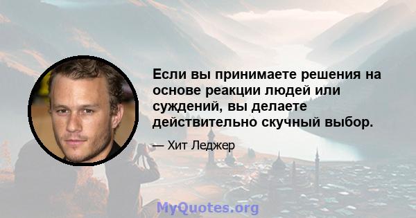 Если вы принимаете решения на основе реакции людей или суждений, вы делаете действительно скучный выбор.