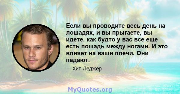 Если вы проводите весь день на лошадях, и вы прыгаете, вы идете, как будто у вас все еще есть лошадь между ногами. И это влияет на ваши плечи. Они падают.