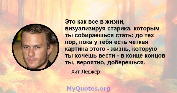 Это как все в жизни, визуализируя старика, которым ты собираешься стать: до тех пор, пока у тебя есть четкая картина этого - жизнь, которую ты хочешь вести - в конце концов ты, вероятно, доберешься.