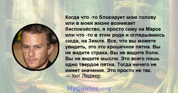 Когда что -то блокирует мою голову или в моей жизни возникает беспокойство, я просто сижу на Марсе или что -то в этом роде и оглядываюсь сюда, на Земле. Все, что вы можете увидеть, это это крошечное пятна. Вы не видите