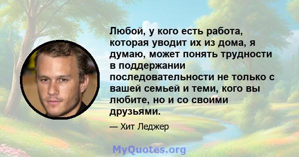 Любой, у кого есть работа, которая уводит их из дома, я думаю, может понять трудности в поддержании последовательности не только с вашей семьей и теми, кого вы любите, но и со своими друзьями.