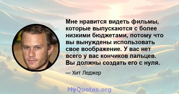 Мне нравится видеть фильмы, которые выпускаются с более низкими бюджетами, потому что вы вынуждены использовать свое воображение. У вас нет всего у вас кончиков пальцев. Вы должны создать его с нуля.