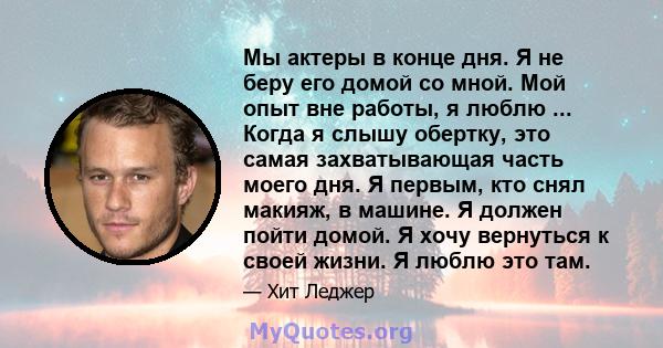 Мы актеры в конце дня. Я не беру его домой со мной. Мой опыт вне работы, я люблю ... Когда я слышу обертку, это самая захватывающая часть моего дня. Я первым, кто снял макияж, в машине. Я должен пойти домой. Я хочу