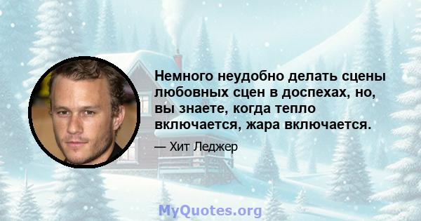 Немного неудобно делать сцены любовных сцен в доспехах, но, вы знаете, когда тепло включается, жара включается.