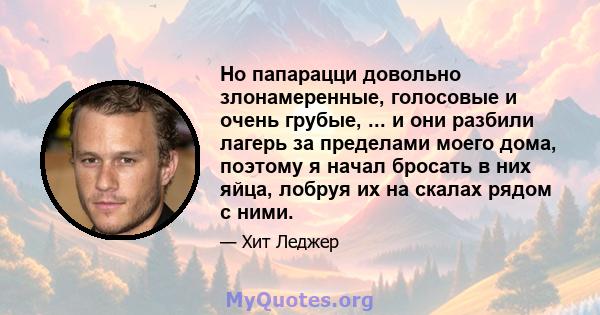 Но папарацци довольно злонамеренные, голосовые и очень грубые, ... и они разбили лагерь за пределами моего дома, поэтому я начал бросать в них яйца, лобруя их на скалах рядом с ними.