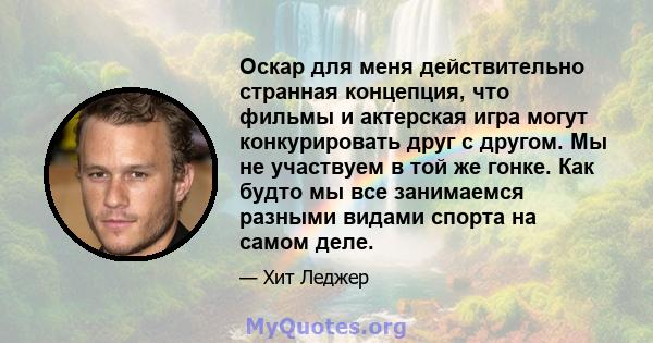 Оскар для меня действительно странная концепция, что фильмы и актерская игра могут конкурировать друг с другом. Мы не участвуем в той же гонке. Как будто мы все занимаемся разными видами спорта на самом деле.