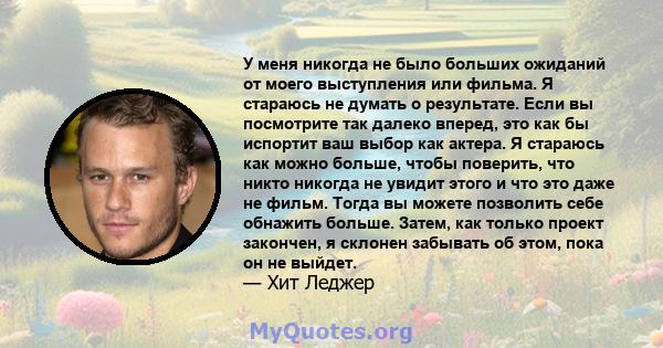 У меня никогда не было больших ожиданий от моего выступления или фильма. Я стараюсь не думать о результате. Если вы посмотрите так далеко вперед, это как бы испортит ваш выбор как актера. Я стараюсь как можно больше,