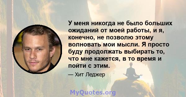 У меня никогда не было больших ожиданий от моей работы, и я, конечно, не позволю этому волновать мои мысли. Я просто буду продолжать выбирать то, что мне кажется, в то время и пойти с этим.