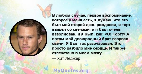 В любом случае, первое воспоминание, которое у меня есть, я думаю, что это был мой второй день рождения, и торт вышел со свечами, и я был очень взволнован, и я был, как: «О! Торт!» А потом мой двоюродный брат взорвал