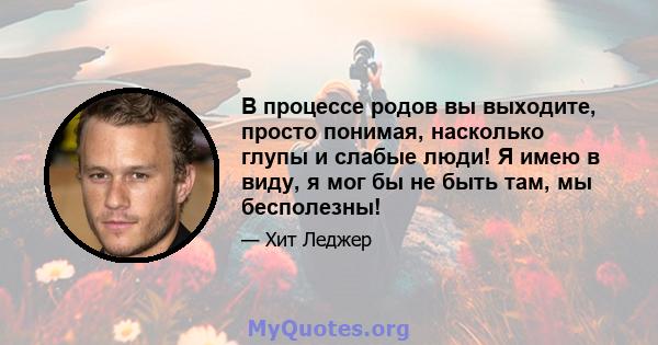 В процессе родов вы выходите, просто понимая, насколько глупы и слабые люди! Я имею в виду, я мог бы не быть там, мы бесполезны!