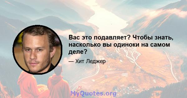 Вас это подавляет? Чтобы знать, насколько вы одиноки на самом деле?