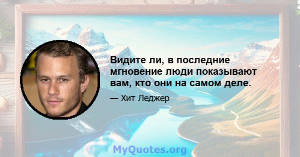 Видите ли, в последние мгновение люди показывают вам, кто они на самом деле.