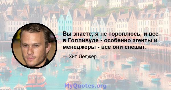 Вы знаете, я не тороплюсь, и все в Голливуде - особенно агенты и менеджеры - все они спешат.