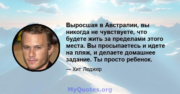 Выросшая в Австралии, вы никогда не чувствуете, что будете жить за пределами этого места. Вы просыпаетесь и идете на пляж, и делаете домашнее задание. Ты просто ребенок.