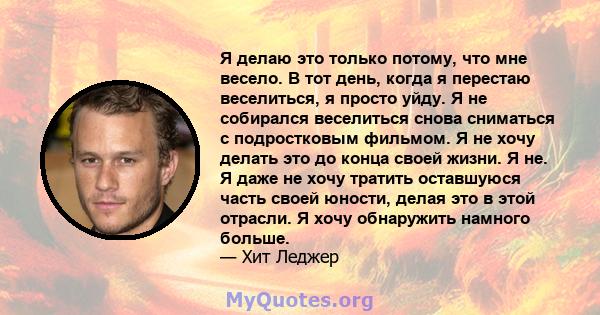 Я делаю это только потому, что мне весело. В тот день, когда я перестаю веселиться, я просто уйду. Я не собирался веселиться снова сниматься с подростковым фильмом. Я не хочу делать это до конца своей жизни. Я не. Я