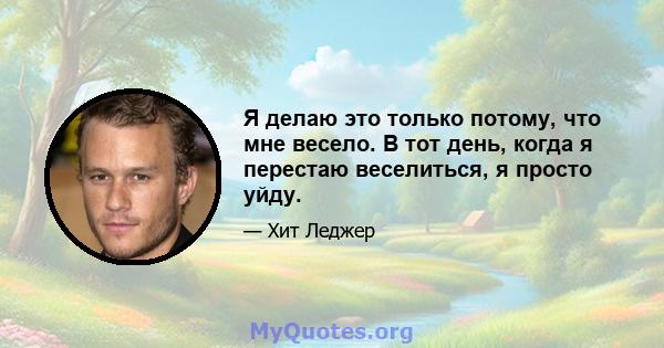 Я делаю это только потому, что мне весело. В тот день, когда я перестаю веселиться, я просто уйду.