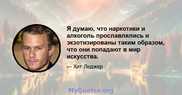 Я думаю, что наркотики и алкоголь прославлялись и экзотизированы таким образом, что они попадают в мир искусства.