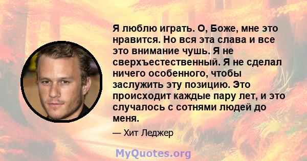 Я люблю играть. О, Боже, мне это нравится. Но вся эта слава и все это внимание чушь. Я не сверхъестественный. Я не сделал ничего особенного, чтобы заслужить эту позицию. Это происходит каждые пару лет, и это случалось с 