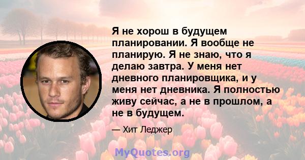 Я не хорош в будущем планировании. Я вообще не планирую. Я не знаю, что я делаю завтра. У меня нет дневного планировщика, и у меня нет дневника. Я полностью живу сейчас, а не в прошлом, а не в будущем.