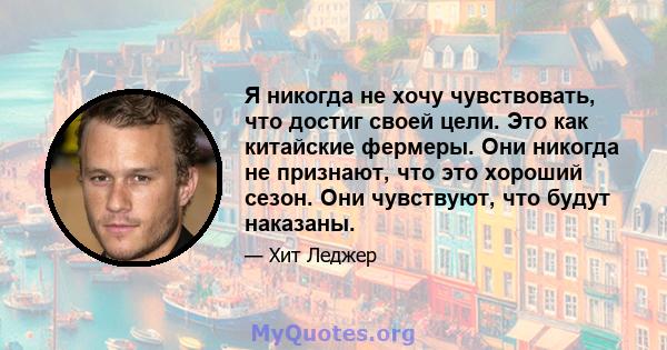 Я никогда не хочу чувствовать, что достиг своей цели. Это как китайские фермеры. Они никогда не признают, что это хороший сезон. Они чувствуют, что будут наказаны.