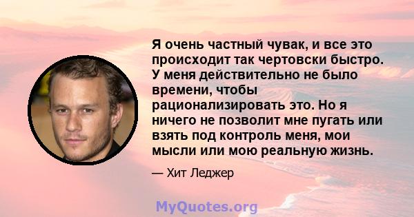 Я очень частный чувак, и все это происходит так чертовски быстро. У меня действительно не было времени, чтобы рационализировать это. Но я ничего не позволит мне пугать или взять под контроль меня, мои мысли или мою