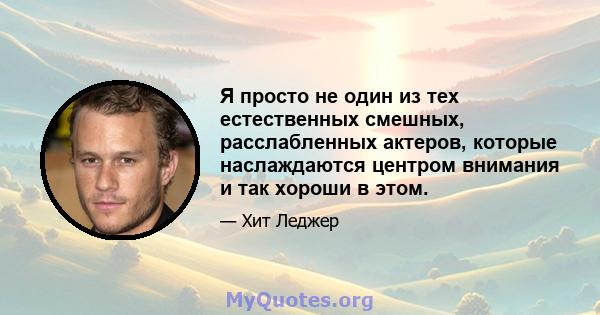 Я просто не один из тех естественных смешных, расслабленных актеров, которые наслаждаются центром внимания и так хороши в этом.