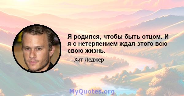 Я родился, чтобы быть отцом. И я с нетерпением ждал этого всю свою жизнь.