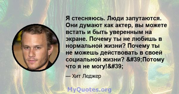 Я стесняюсь. Люди запутаются. Они думают как актер, вы можете встать и быть уверенным на экране. Почему ты не любишь в нормальной жизни? Почему ты не можешь действовать в своей социальной жизни? 'Потому что я не