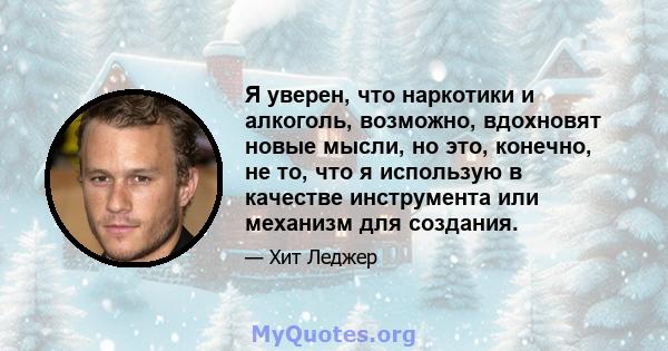 Я уверен, что наркотики и алкоголь, возможно, вдохновят новые мысли, но это, конечно, не то, что я использую в качестве инструмента или механизм для создания.