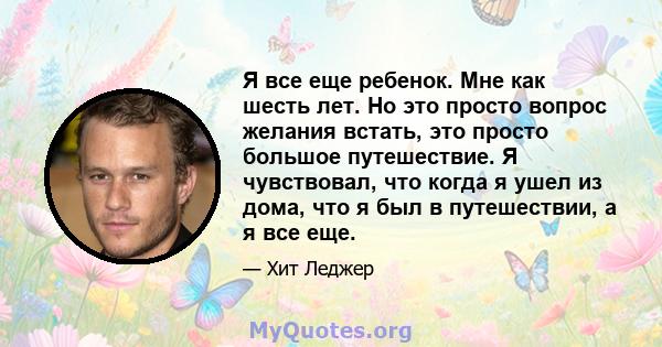 Я все еще ребенок. Мне как шесть лет. Но это просто вопрос желания встать, это просто большое путешествие. Я чувствовал, что когда я ушел из дома, что я был в путешествии, а я все еще.