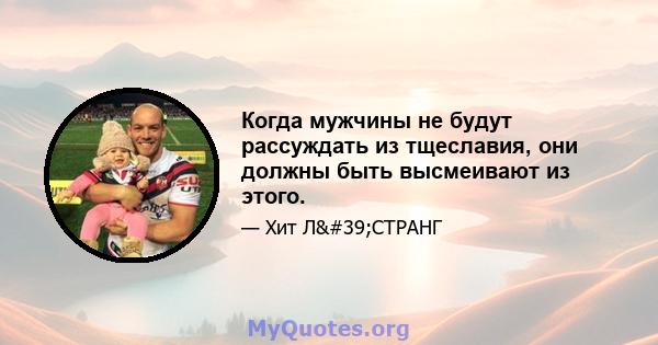 Когда мужчины не будут рассуждать из тщеславия, они должны быть высмеивают из этого.