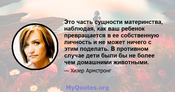 Это часть сущности материнства, наблюдая, как ваш ребенок превращается в ее собственную личность и не может ничего с этим поделать. В противном случае дети были бы не более чем домашними животными.