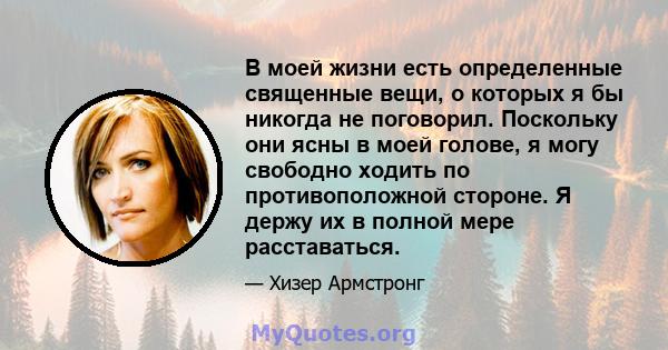 В моей жизни есть определенные священные вещи, о которых я бы никогда не поговорил. Поскольку они ясны в моей голове, я могу свободно ходить по противоположной стороне. Я держу их в полной мере расставаться.