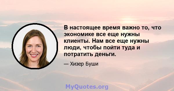 В настоящее время важно то, что экономике все еще нужны клиенты. Нам все еще нужны люди, чтобы пойти туда и потратить деньги.