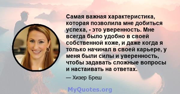 Самая важная характеристика, которая позволила мне добиться успеха, - это уверенность. Мне всегда было удобно в своей собственной коже, и даже когда я только начинал в своей карьере, у меня были силы и уверенность,