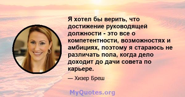 Я хотел бы верить, что достижение руководящей должности - это все о компетентности, возможностях и амбициях, поэтому я стараюсь не различать пола, когда дело доходит до дачи совета по карьере.