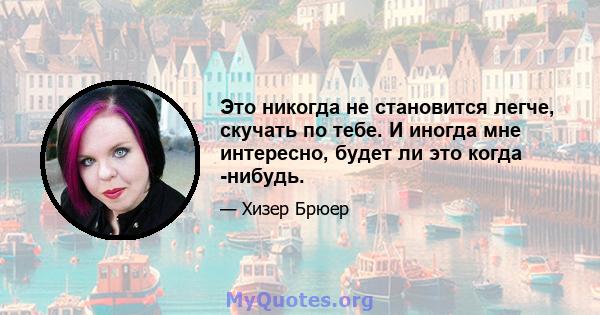 Это никогда не становится легче, скучать по тебе. И иногда мне интересно, будет ли это когда -нибудь.