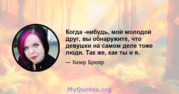 Когда -нибудь, мой молодой друг, вы обнаружите, что девушки на самом деле тоже люди. Так же, как ты и я.