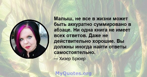 Малыш, не все в жизни может быть аккуратно суммировано в абзаце. Ни одна книга не имеет всех ответов. Даже не действительно хорошие. Вы должны иногда найти ответы самостоятельно.