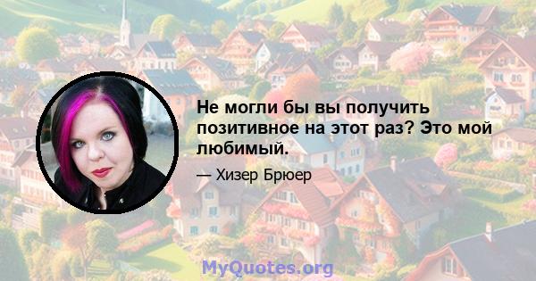 Не могли бы вы получить позитивное на этот раз? Это мой любимый.