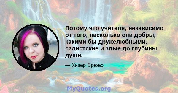 Потому что учителя, независимо от того, насколько они добры, какими бы дружелюбными, садистские и злые до глубины души.