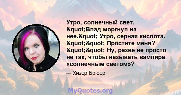 Утро, солнечный свет. "Влад моргнул на нее." Утро, серная кислота. "" Простите меня? "" Ну, разве не просто не так, чтобы называть вампира «солнечным светом»?