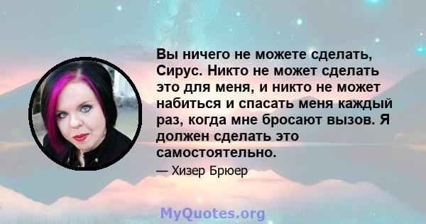 Вы ничего не можете сделать, Сирус. Никто не может сделать это для меня, и никто не может набиться и спасать меня каждый раз, когда мне бросают вызов. Я должен сделать это самостоятельно.