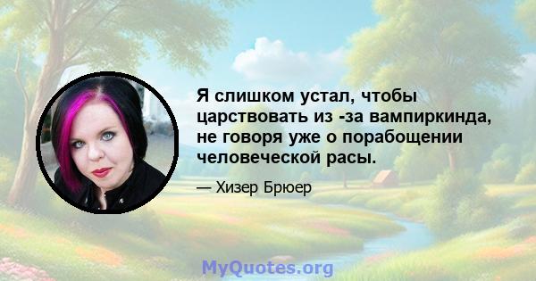 Я слишком устал, чтобы царствовать из -за вампиркинда, не говоря уже о порабощении человеческой расы.