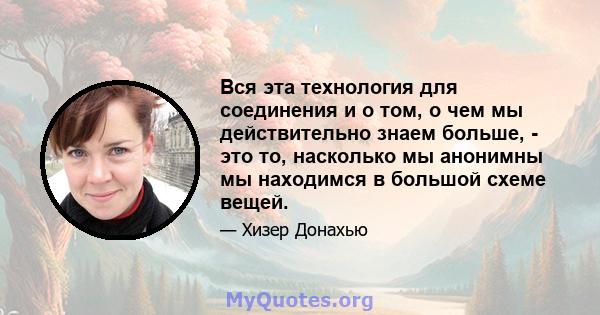 Вся эта технология для соединения и о том, о чем мы действительно знаем больше, - это то, насколько мы анонимны мы находимся в большой схеме вещей.